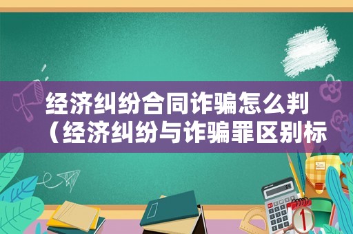 經濟糾紛合同詐騙怎么判（經濟糾紛與詐騙罪區別標準）