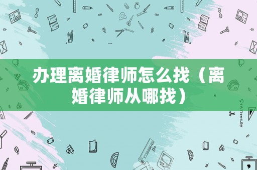 辦理離婚律師怎么找（離婚律師從哪找）