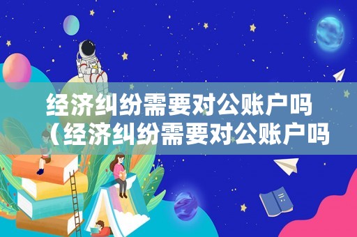 經濟糾紛需要對公賬戶嗎（經濟糾紛需要對公賬戶嗎）