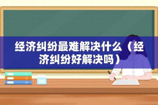 經(jīng)濟糾紛最難解決什么（經(jīng)濟糾紛好解決嗎）