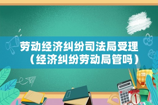 勞動經濟糾紛司法局受理（經濟糾紛勞動局管嗎）
