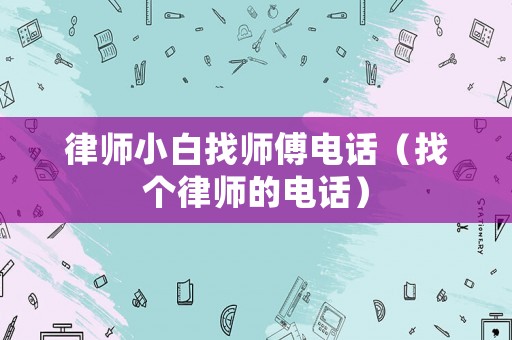 律師小白找師傅電話（找個律師的電話）