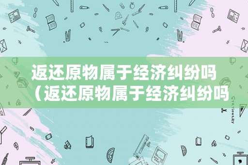 返還原物屬于經濟糾紛嗎（返還原物屬于經濟糾紛嗎為什么）