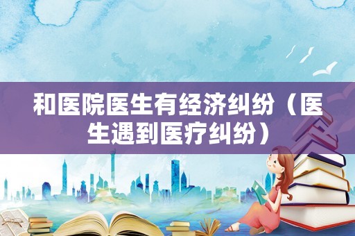 和醫院醫生有經濟糾紛（醫生遇到醫療糾紛）