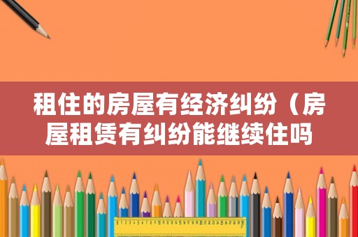 租住的房屋有經濟糾紛（房屋租賃有糾紛能繼續住嗎）