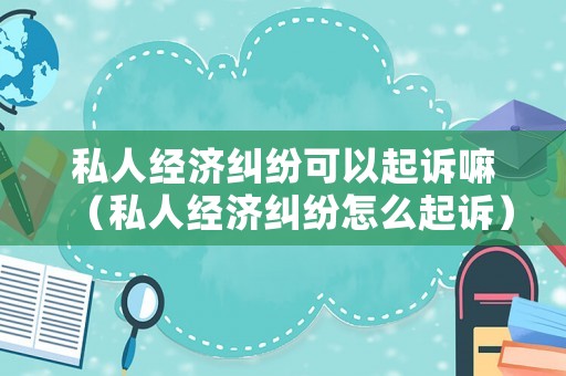 私人經(jīng)濟(jì)糾紛可以起訴嘛（私人經(jīng)濟(jì)糾紛怎么起訴）