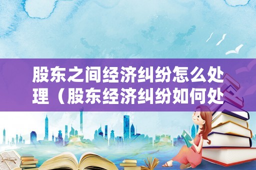 股東之間經(jīng)濟糾紛怎么處理（股東經(jīng)濟糾紛如何處理）