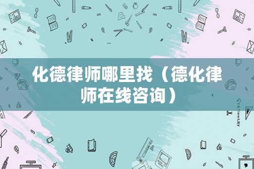 化德律師哪里找（德化律師在線咨詢）