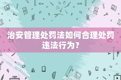 治安管理處罰法如何合理處罰違法行為？