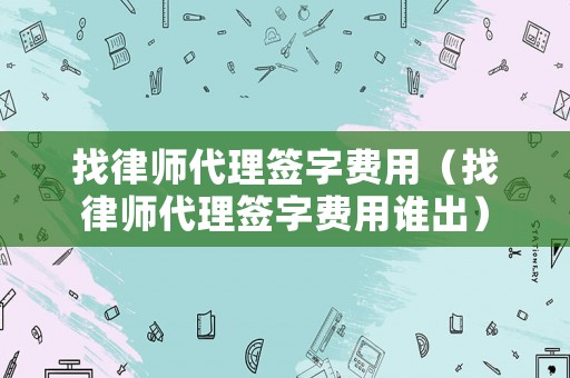 找律師代理簽字費(fèi)用（找律師代理簽字費(fèi)用誰出）