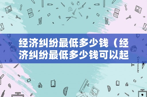 經濟糾紛最低多少錢（經濟糾紛最低多少錢可以起訴）