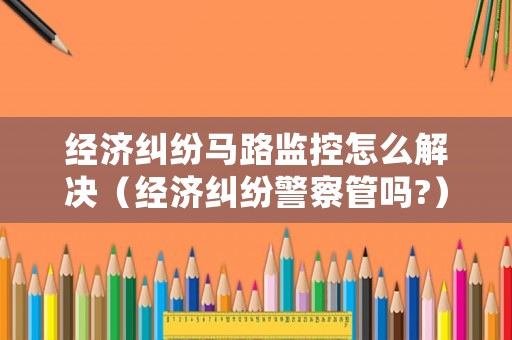 經濟糾紛馬路監控怎么解決（經濟糾紛警察管嗎?）