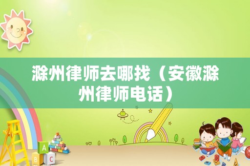 滁州律師去哪找（安徽滁州律師電話）