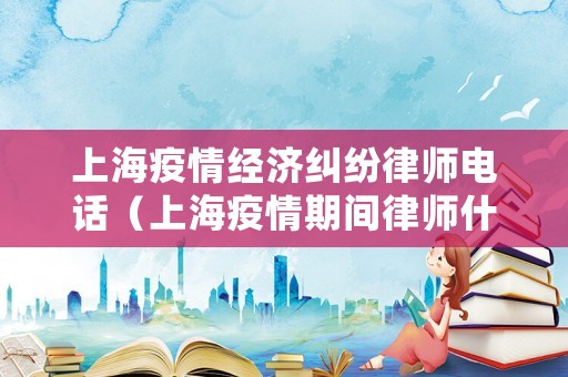 上海疫情經濟糾紛律師電話（上海疫情期間律師什么時候可以會見）