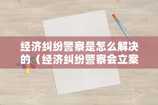 經濟糾紛警察是怎么解決的（經濟糾紛警察會立案嗎）