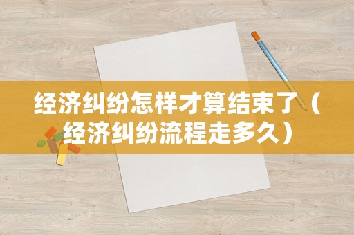 經(jīng)濟糾紛怎樣才算結(jié)束了（經(jīng)濟糾紛流程走多久）