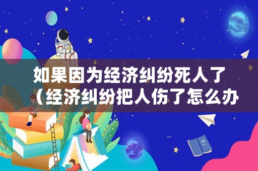 如果因為經濟糾紛死人了（經濟糾紛把人傷了怎么辦）
