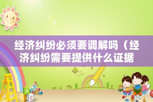 經濟糾紛必須要調解嗎（經濟糾紛需要提供什么證據）