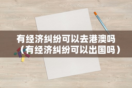 有經濟糾紛可以去港澳嗎（有經濟糾紛可以出國嗎）