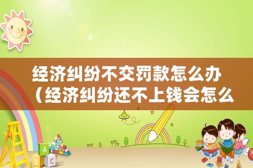經濟糾紛不交罰款怎么辦（經濟糾紛還不上錢會怎么樣）