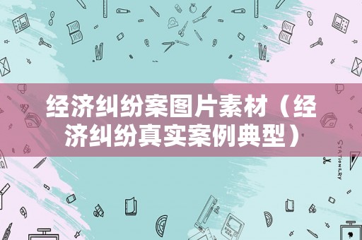 經濟糾紛案圖片素材（經濟糾紛真實案例典型）