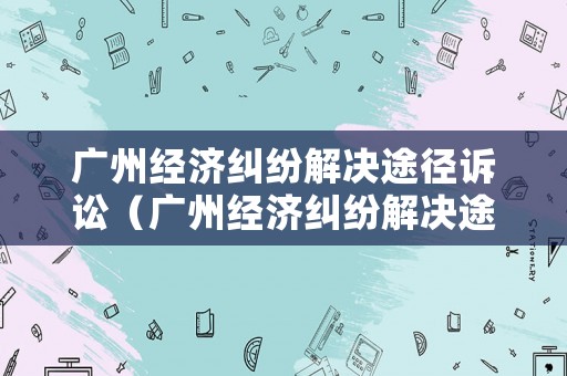 廣州經濟糾紛解決途徑訴訟（廣州經濟糾紛解決途徑訴訟流程）