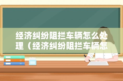 經(jīng)濟(jì)糾紛阻攔車輛怎么處理（經(jīng)濟(jì)糾紛阻攔車輛怎么處理的）