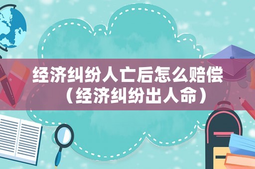 經濟糾紛人亡后怎么賠償（經濟糾紛出人命）