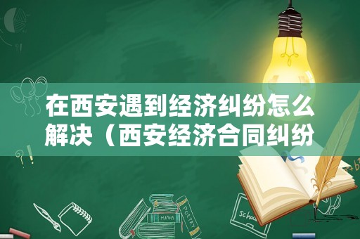 在西安遇到經濟糾紛怎么解決（西安經濟合同糾紛）