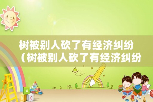 樹被別人砍了有經濟糾紛（樹被別人砍了有經濟糾紛嗎）