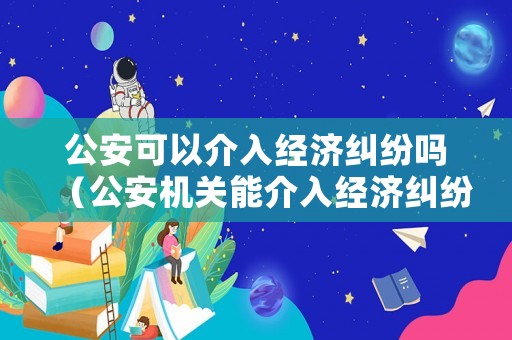 公安可以介入經(jīng)濟(jì)糾紛嗎（公安機(jī)關(guān)能介入經(jīng)濟(jì)糾紛嗎）