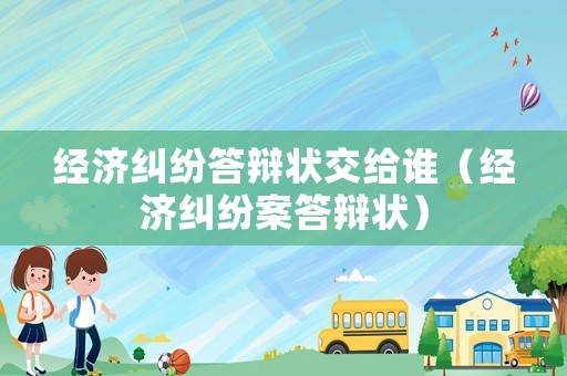 經(jīng)濟(jì)糾紛答辯狀交給誰（經(jīng)濟(jì)糾紛案答辯狀）