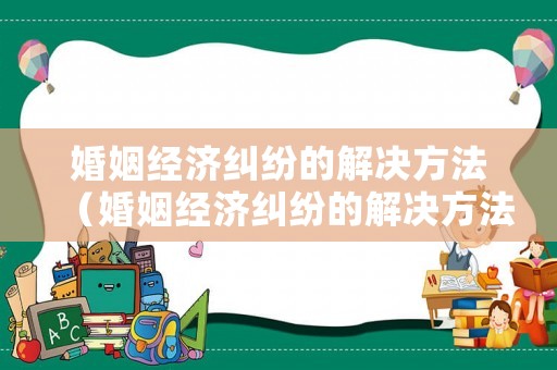 婚姻經濟糾紛的解決方法（婚姻經濟糾紛的解決方法是什么）