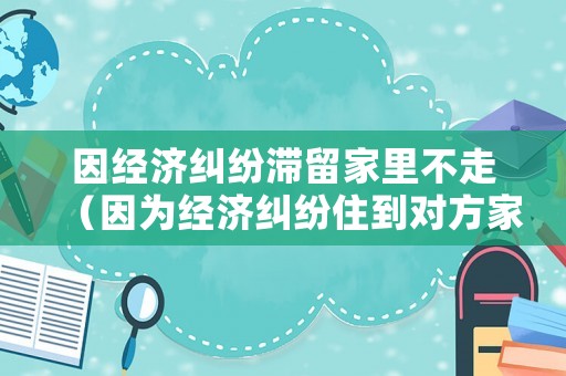 因經濟糾紛滯留家里不走（因為經濟糾紛住到對方家不走）