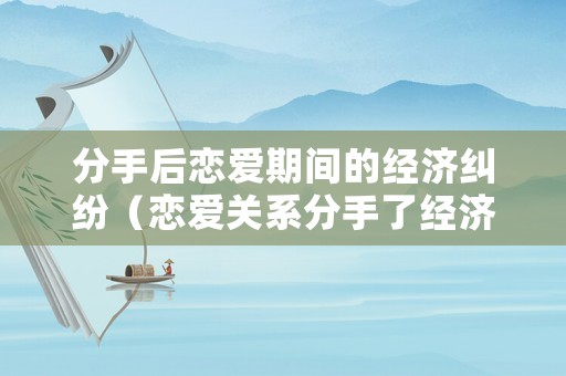 分手后戀愛期間的經濟糾紛（戀愛關系分手了經濟糾紛）