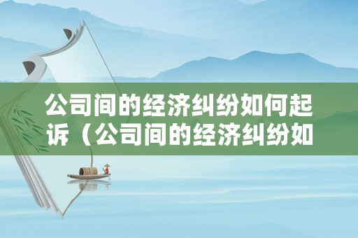 公司間的經濟糾紛如何起訴（公司間的經濟糾紛如何起訴對方）