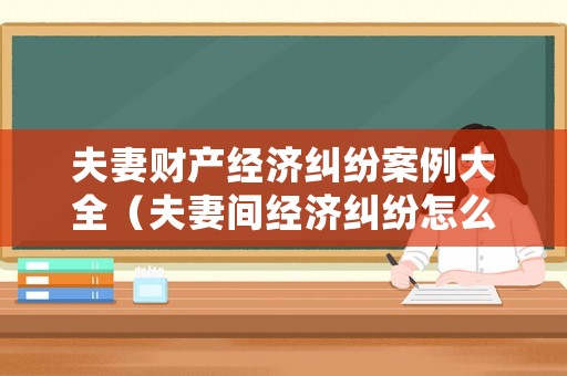 夫妻財產經濟糾紛案例大全（夫妻間經濟糾紛怎么處理）