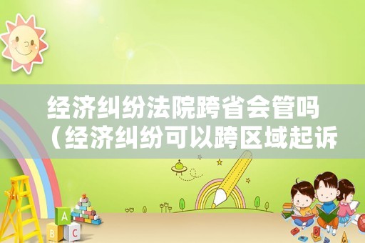 經(jīng)濟(jì)糾紛法院跨省會管嗎（經(jīng)濟(jì)糾紛可以跨區(qū)域起訴嗎）