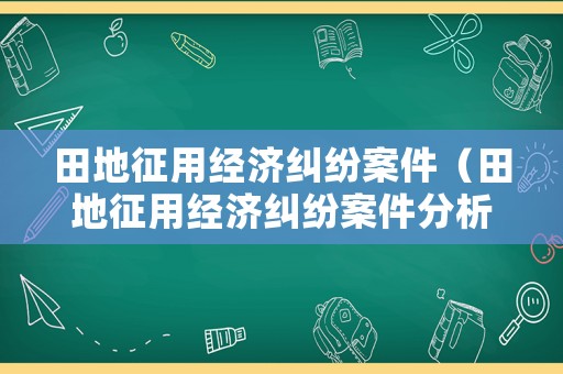 田地征用經濟糾紛案件（田地征用經濟糾紛案件分析）