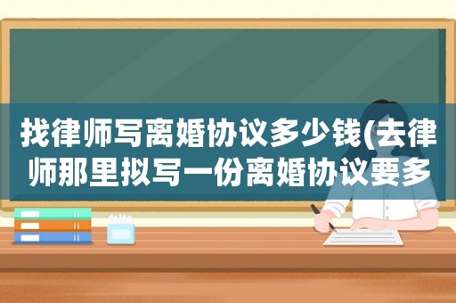 找律師寫離婚協議多少錢(去律師那里擬寫一份離婚協議要多少錢)