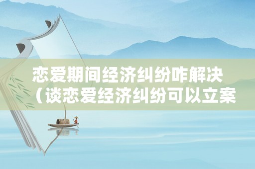 戀愛期間經(jīng)濟(jì)糾紛咋解決（談戀愛經(jīng)濟(jì)糾紛可以立案嗎）