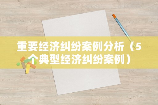 重要經濟糾紛案例分析（5個典型經濟糾紛案例）