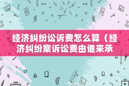 經濟糾紛訟訴費怎么算（經濟糾紛案訴訟費由誰來承擔）