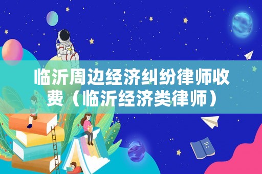 臨沂周邊經濟糾紛律師收費（臨沂經濟類律師）