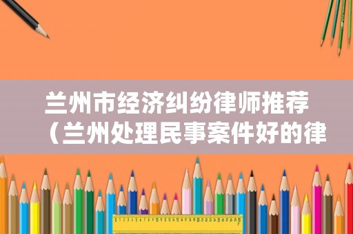 蘭州市經濟糾紛律師推薦（蘭州處理民事案件好的律師事務所）