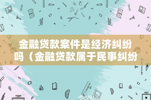 金融貸款案件是經濟糾紛嗎（金融貸款屬于民事糾紛嗎）