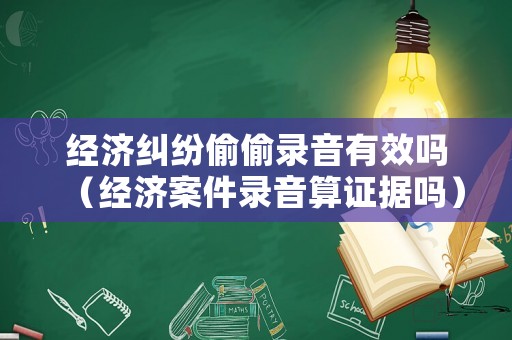 經濟糾紛偷偷錄音有效嗎（經濟案件錄音算證據嗎）