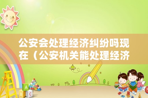 公安會處理經(jīng)濟(jì)糾紛嗎現(xiàn)在（公安機(jī)關(guān)能處理經(jīng)濟(jì)糾紛嗎）