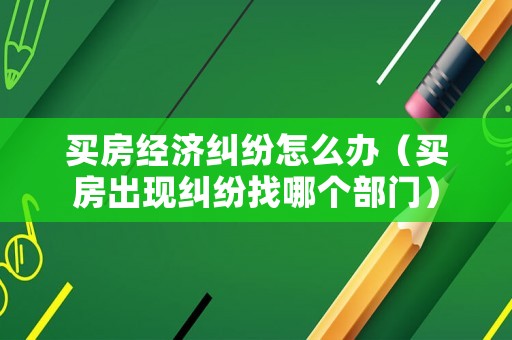 買房經濟糾紛怎么辦（買房出現糾紛找哪個部門）