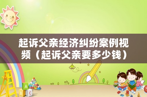起訴父親經濟糾紛案例視頻（起訴父親要多少錢）